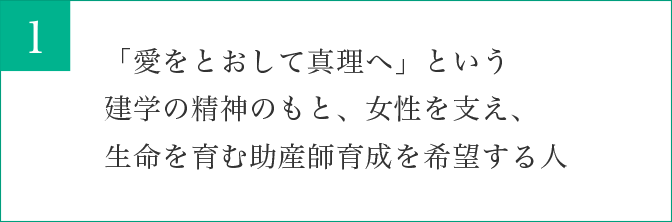 「愛をとおして真理へ」という建学の精神のもと、女性を支え、生命を育む助産師育成を希望する人